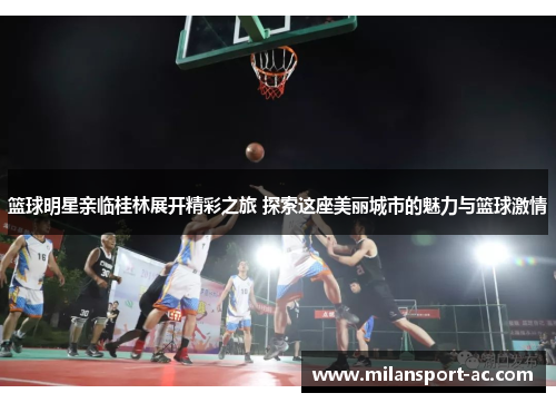 篮球明星亲临桂林展开精彩之旅 探索这座美丽城市的魅力与篮球激情