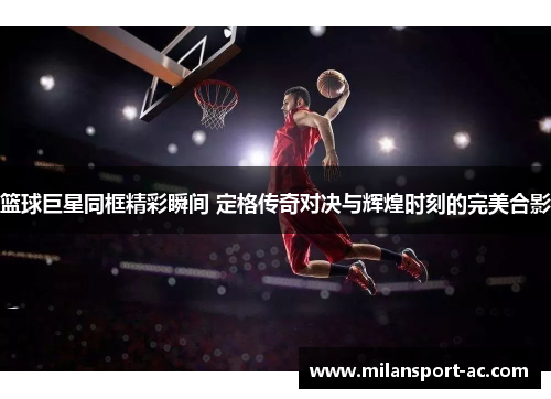 篮球巨星同框精彩瞬间 定格传奇对决与辉煌时刻的完美合影