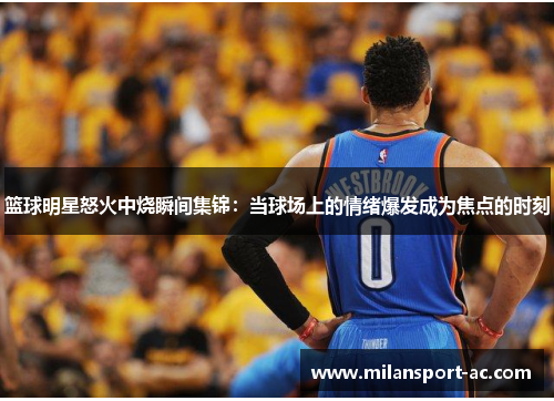 篮球明星怒火中烧瞬间集锦：当球场上的情绪爆发成为焦点的时刻