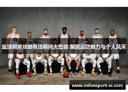 篮球明星炫酷赛场瞬间大集锦 展现运动魅力与个人风采